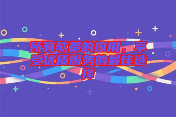 所有歌都的應(yīng)用，享受優(yōu)質(zhì)服務(wù)的最佳選擇