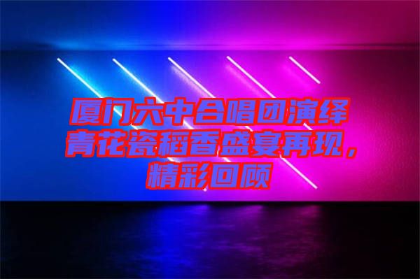 廈門六中合唱團(tuán)演繹青花瓷稻香盛宴再現(xiàn)，精彩回顧