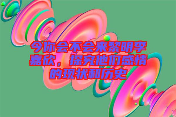 今你會不會來黎明李嘉欣，探究他們感情的現(xiàn)狀和歷史