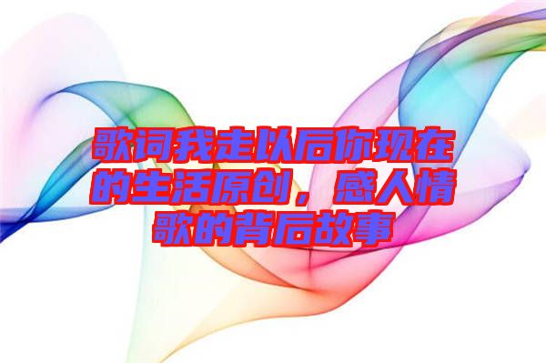 歌詞我走以后你現(xiàn)在的生活原創(chuàng)，感人情歌的背后故事