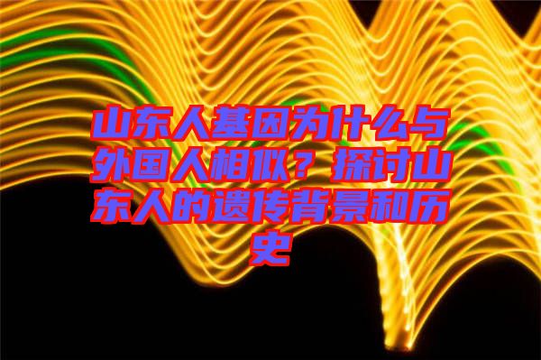 山東人基因為什么與外國人相似？探討山東人的遺傳背景和歷史