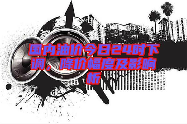 國(guó)內(nèi)油價(jià)今日24時(shí)下調(diào)，降價(jià)幅度及影響析