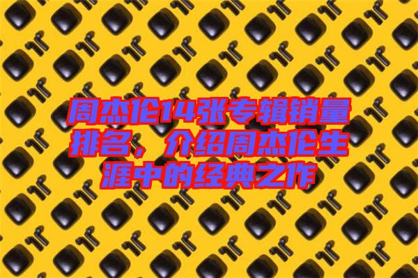 周杰倫14張專輯銷量排名，介紹周杰倫生涯中的經(jīng)典之作