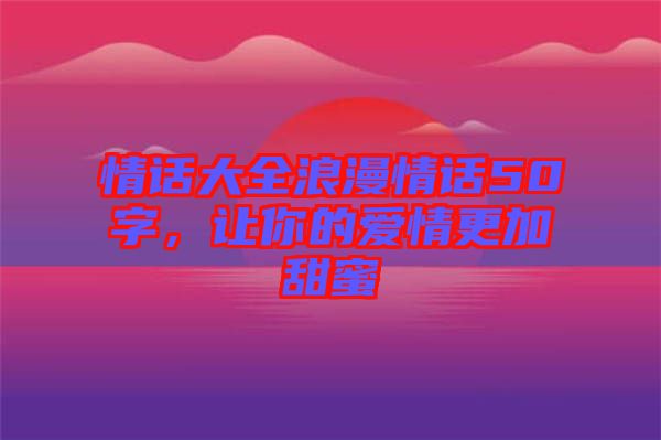 情話(huà)大全浪漫情話(huà)50字，讓你的愛(ài)情更加甜蜜