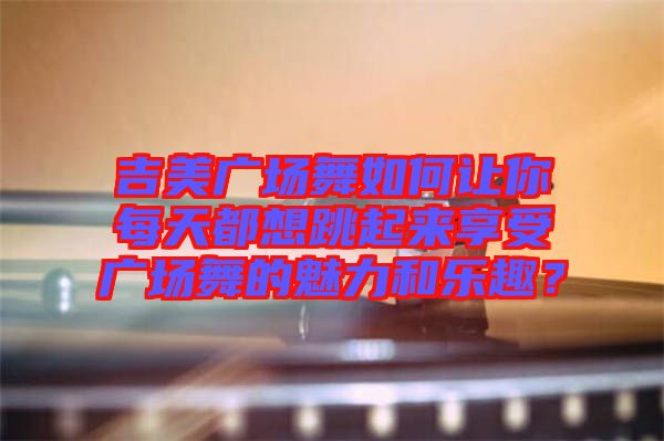 吉美廣場舞如何讓你每天都想跳起來享受廣場舞的魅力和樂趣？
