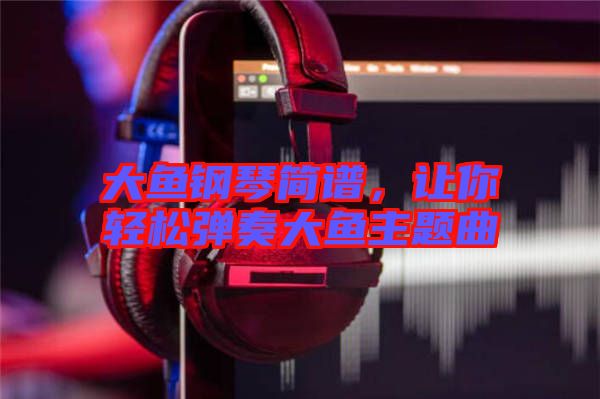 大魚鋼琴簡譜，讓你輕松彈奏大魚主題曲