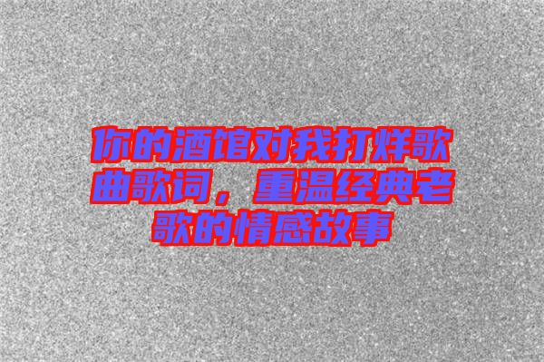 你的酒館對我打烊歌曲歌詞，重溫經典老歌的情感故事
