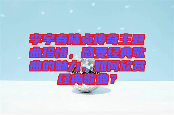 李宇春陸貞傳奇主題曲珍惜，感受經(jīng)典歌曲的魅力，如何欣賞經(jīng)典歌曲？