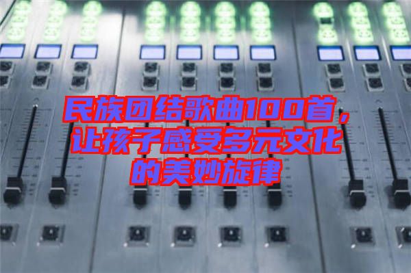 民族團(tuán)結(jié)歌曲100首，讓孩子感受多元文化的美妙旋律