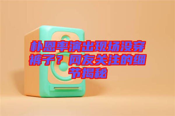 樸恩率演出現(xiàn)場沒穿褲子？網(wǎng)友關(guān)注的細(xì)節(jié)揭秘