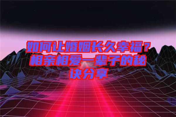 如何讓婚姻長久幸福？相親相愛一輩子的秘訣分享