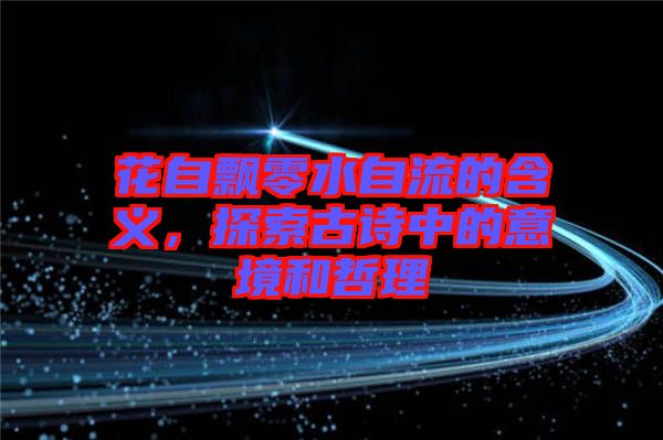 花自飄零水自流的含義，探索古詩中的意境和哲理