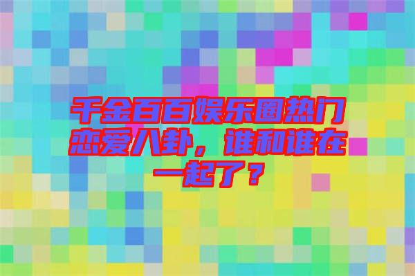千金百百娛樂(lè)圈熱門戀愛(ài)八卦，誰(shuí)和誰(shuí)在一起了？