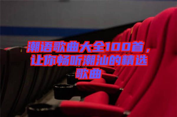 潮語歌曲大全100首，讓你暢聽潮汕的精選歌曲