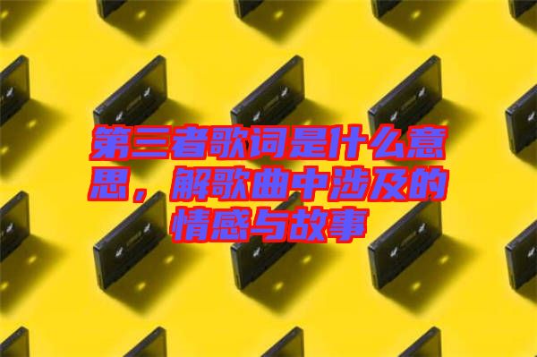 第三者歌詞是什么意思，解歌曲中涉及的情感與故事