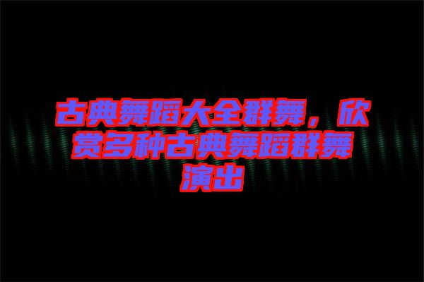 古典舞蹈大全群舞，欣賞多種古典舞蹈群舞演出