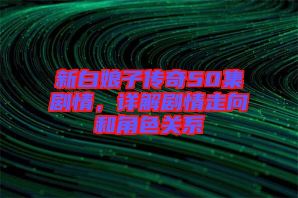新白娘子傳奇50集劇情，詳解劇情走向和角色關系