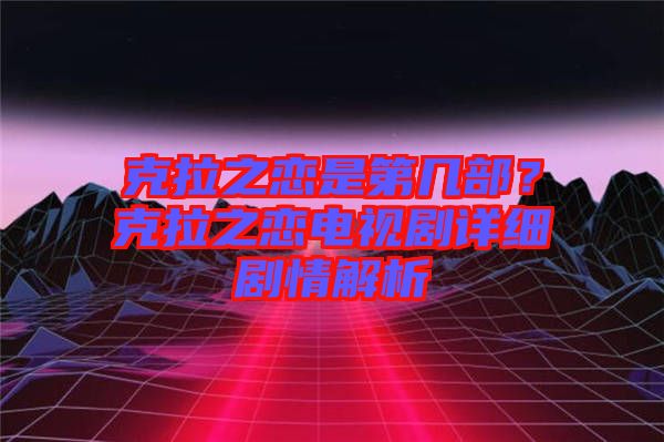 克拉之戀是第幾部？克拉之戀電視劇詳細(xì)劇情解析