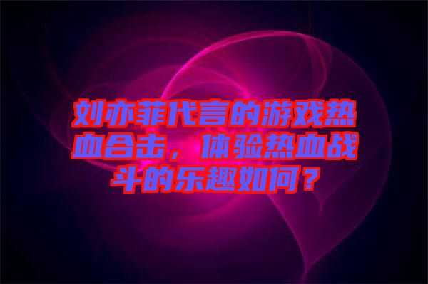 劉亦菲代言的游戲熱血合擊，體驗(yàn)熱血戰(zhàn)斗的樂(lè)趣如何？