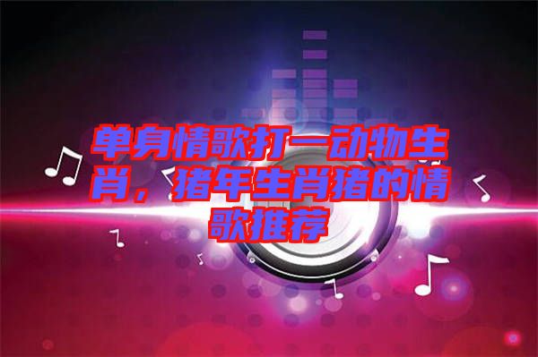 單身情歌打一動(dòng)物生肖，豬年生肖豬的情歌推薦
