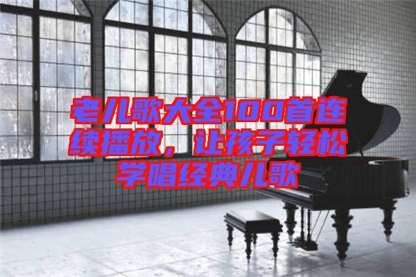老兒歌大全100首連續(xù)播放，讓孩子輕松學(xué)唱經(jīng)典兒歌