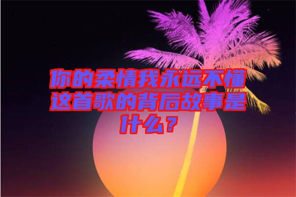 你的柔情我永遠(yuǎn)不懂這首歌的背后故事是什么？