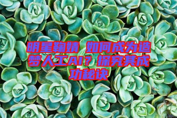 明星鞠婧祎如何成為造夢(mèng)人工AI？探究其成功秘訣