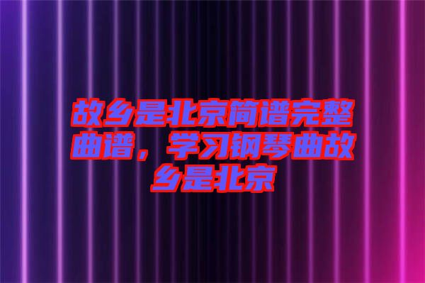 故鄉(xiāng)是北京簡譜完整曲譜，學(xué)習(xí)鋼琴曲故鄉(xiāng)是北京