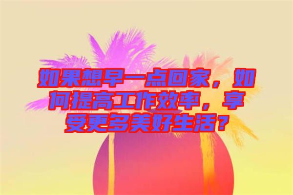如果想早一點回家，如何提高工作效率，享受更多美好生活？
