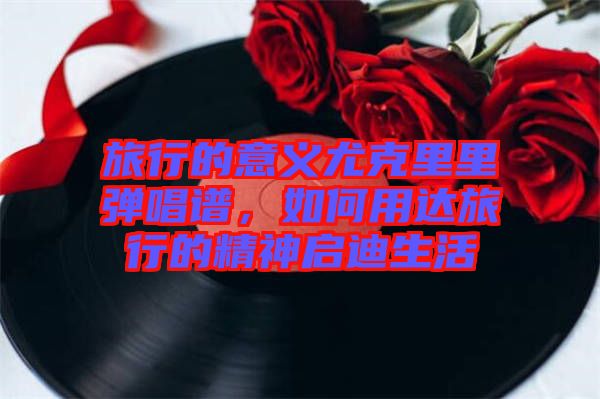 旅行的意義尤克里里彈唱譜，如何用達旅行的精神啟迪生活