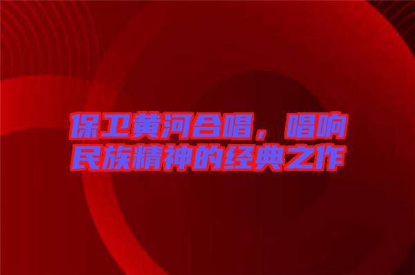 保衛(wèi)黃河合唱，唱響民族精神的經(jīng)典之作