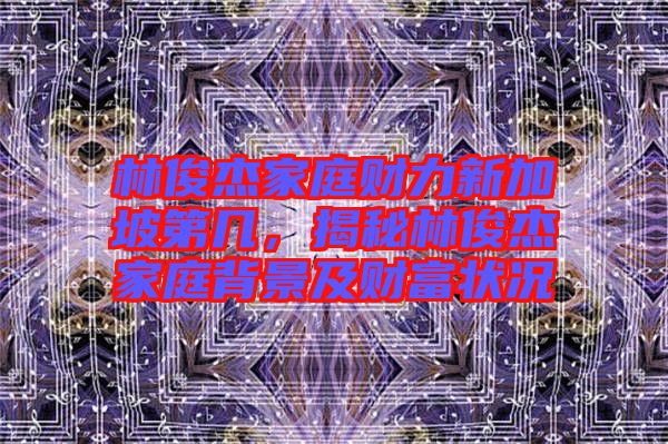 林俊杰家庭財(cái)力新加坡第幾，揭秘林俊杰家庭背景及財(cái)富狀況