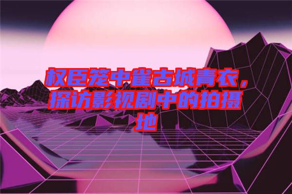 權(quán)臣籠中雀古城青衣，探訪影視劇中的拍攝地