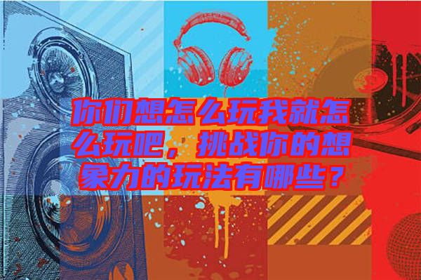 你們想怎么玩我就怎么玩吧，挑戰(zhàn)你的想象力的玩法有哪些？