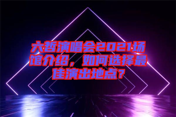 六哲演唱會2021場館介紹，如何選擇最佳演出地點？