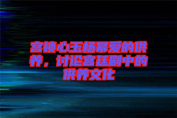 宮鎖心玉楊冪愛的供養(yǎng)，討論宮廷劇中的供養(yǎng)文化