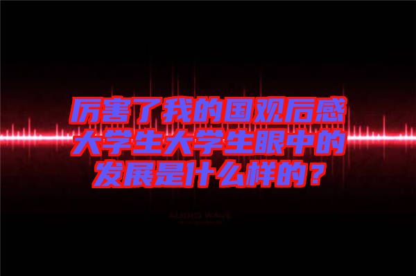 厲害了我的國觀后感大學生大學生眼中的發(fā)展是什么樣的？