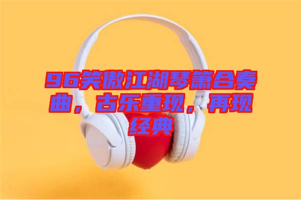 96笑傲江湖琴簫合奏曲，古樂重現(xiàn)，再現(xiàn)經(jīng)典