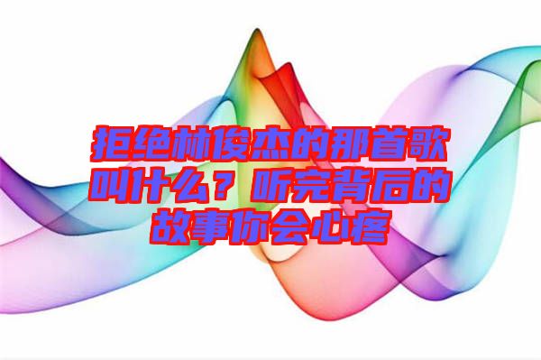 拒絕林俊杰的那首歌叫什么？聽(tīng)完背后的故事你會(huì)心疼