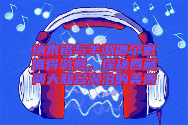 納木錯與羊湖哪個更值得游覽，探秘西藏兩大知名湖泊的美景