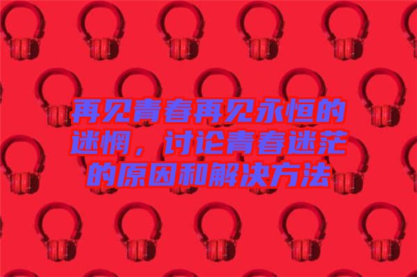 再見(jiàn)青春再見(jiàn)永恒的迷惘，討論青春迷茫的原因和解決方法
