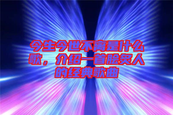 今生今世不離是什么歌，介紹一首膾炙人的經(jīng)典歌曲