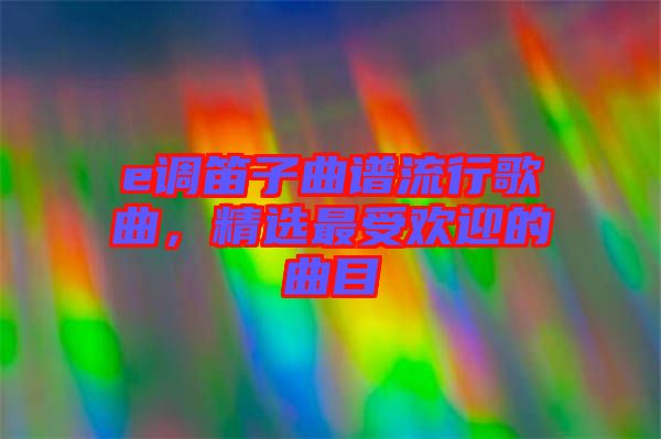 e調(diào)笛子曲譜流行歌曲，精選最受歡迎的曲目
