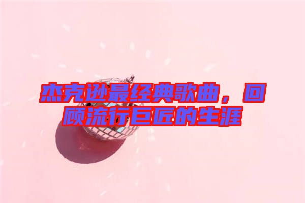 杰克遜最經(jīng)典歌曲，回顧流行巨匠的生涯