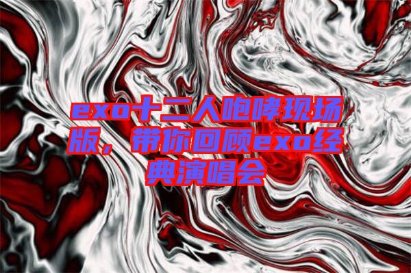 exo十二人咆哮現(xiàn)場(chǎng)版，帶你回顧exo經(jīng)典演唱會(huì)