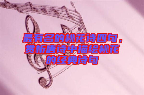最有名的桃花詩(shī)四句，賞析唐詩(shī)中描繪桃花的經(jīng)典詩(shī)句