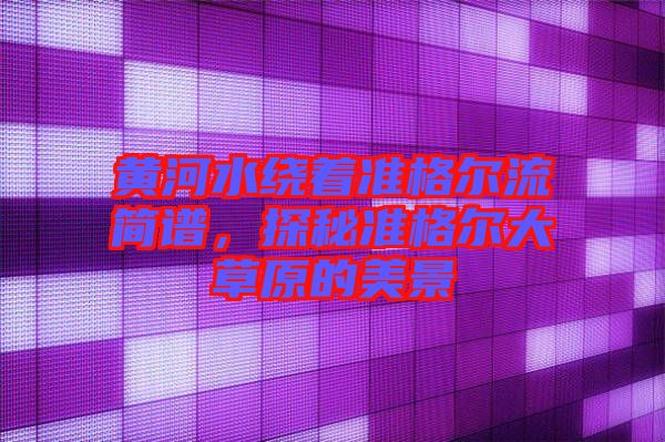 黃河水繞著準(zhǔn)格爾流簡譜，探秘準(zhǔn)格爾大草原的美景