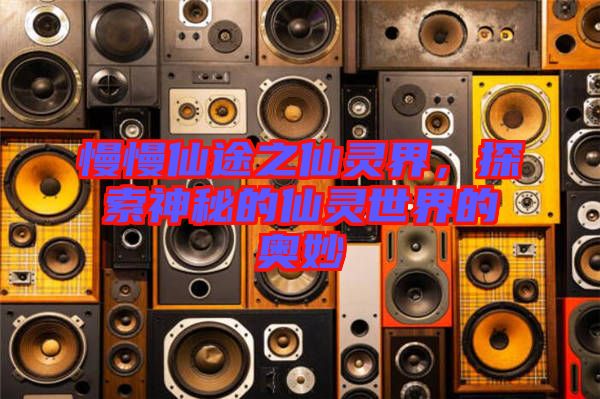 慢慢仙途之仙靈界，探索神秘的仙靈世界的奧妙