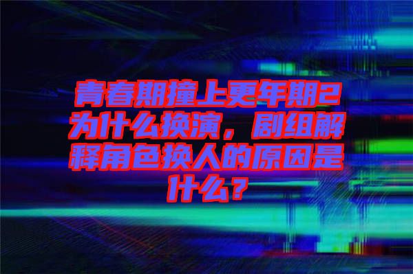 青春期撞上更年期2為什么換演，劇組解釋角色換人的原因是什么？