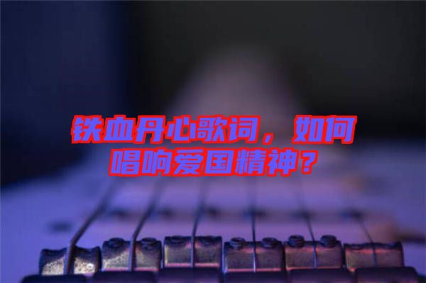 鐵血丹心歌詞，如何唱響愛國精神？